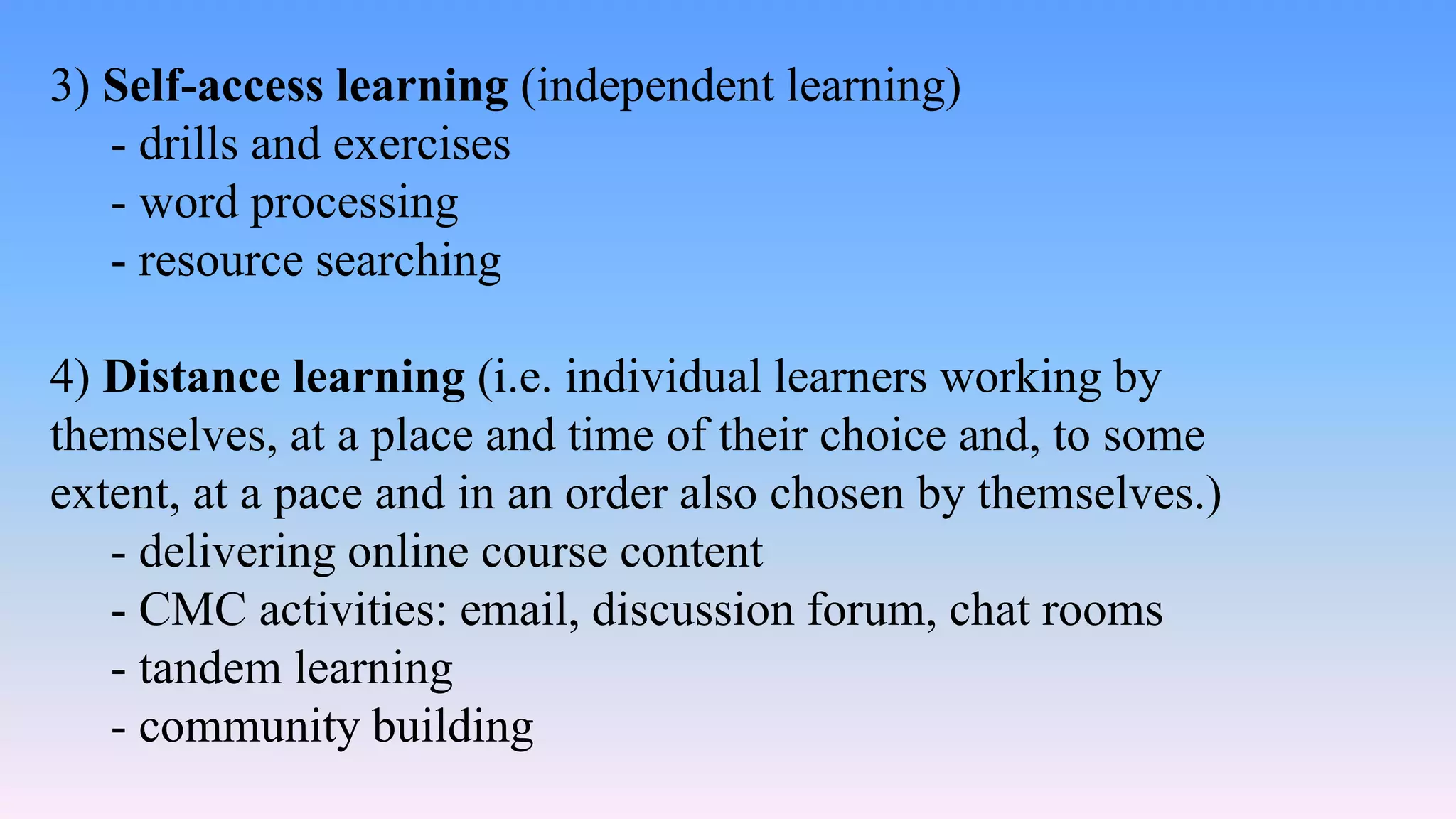 3) Self-access learning (independent learning)
- drills and exercises
- word processing
- resource searching
4) Distance learning (i.e. individual learners working by
themselves, at a place and time of their choice and, to some
extent, at a pace and in an order also chosen by themselves.)
- delivering online course content
- CMC activities: email, discussion forum, chat rooms
- tandem learning
- community building
 