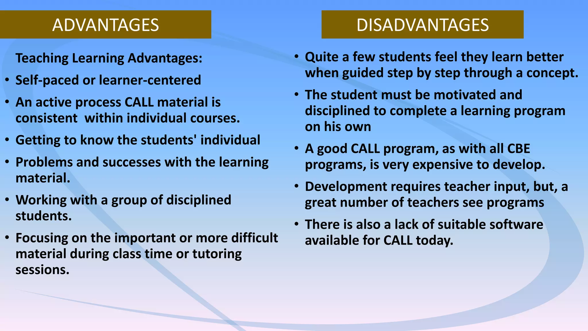 Teaching Learning Advantages:
• Self-paced or learner-centered
• An active process CALL material is
consistent within individual courses.
• Getting to know the students' individual
• Problems and successes with the learning
material.
• Working with a group of disciplined
students.
• Focusing on the important or more difficult
material during class time or tutoring
sessions.
• Quite a few students feel they learn better
when guided step by step through a concept.
• The student must be motivated and
disciplined to complete a learning program
on his own
• A good CALL program, as with all CBE
programs, is very expensive to develop.
• Development requires teacher input, but, a
great number of teachers see programs
• There is also a lack of suitable software
available for CALL today.
ADVANTAGES DISADVANTAGES
 