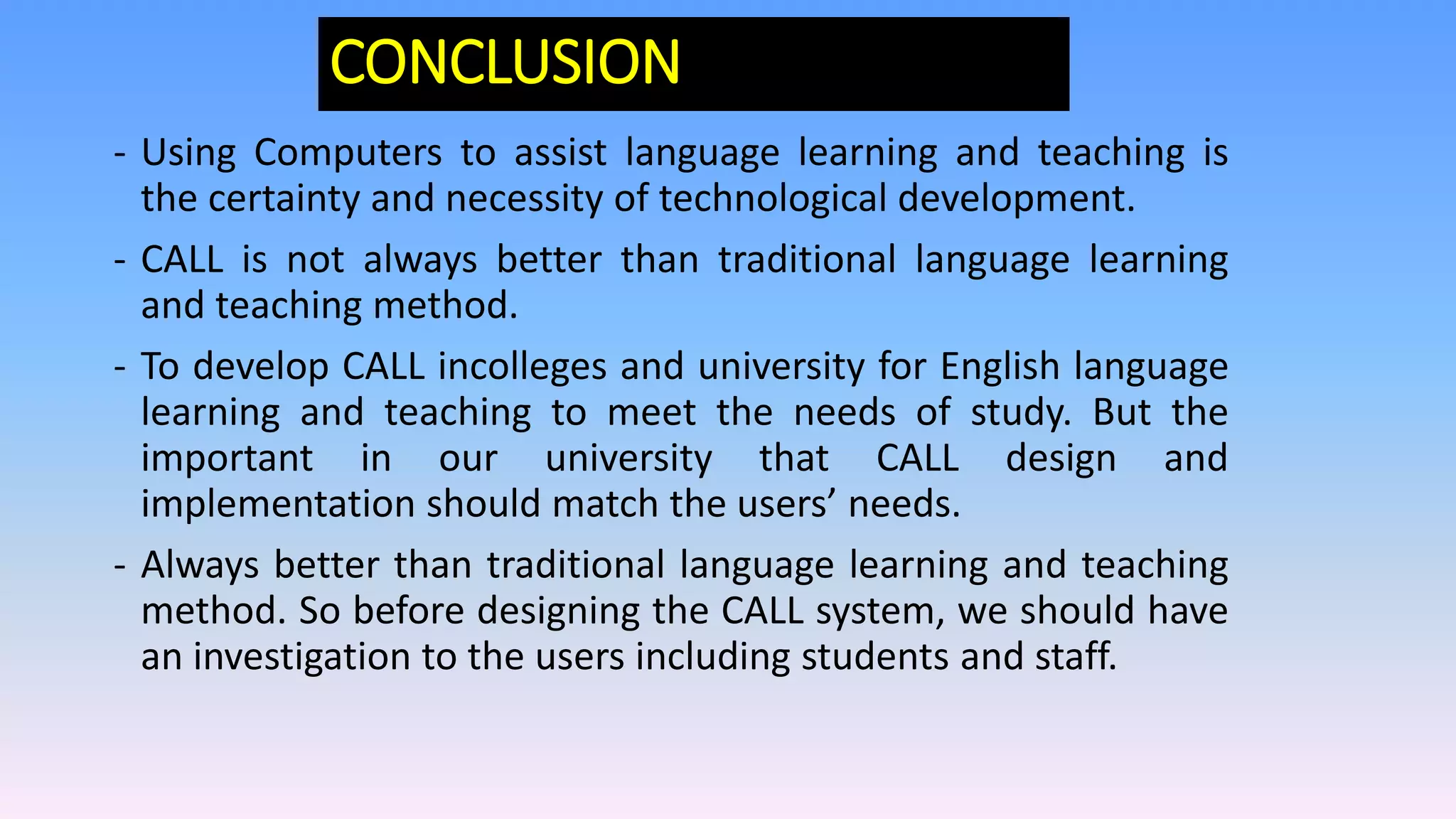 CONCLUSION
- Using Computers to assist language learning and teaching is
the certainty and necessity of technological development.
- CALL is not always better than traditional language learning
and teaching method.
- To develop CALL incolleges and university for English language
learning and teaching to meet the needs of study. But the
important in our university that CALL design and
implementation should match the users’ needs.
- Always better than traditional language learning and teaching
method. So before designing the CALL system, we should have
an investigation to the users including students and staff.
 