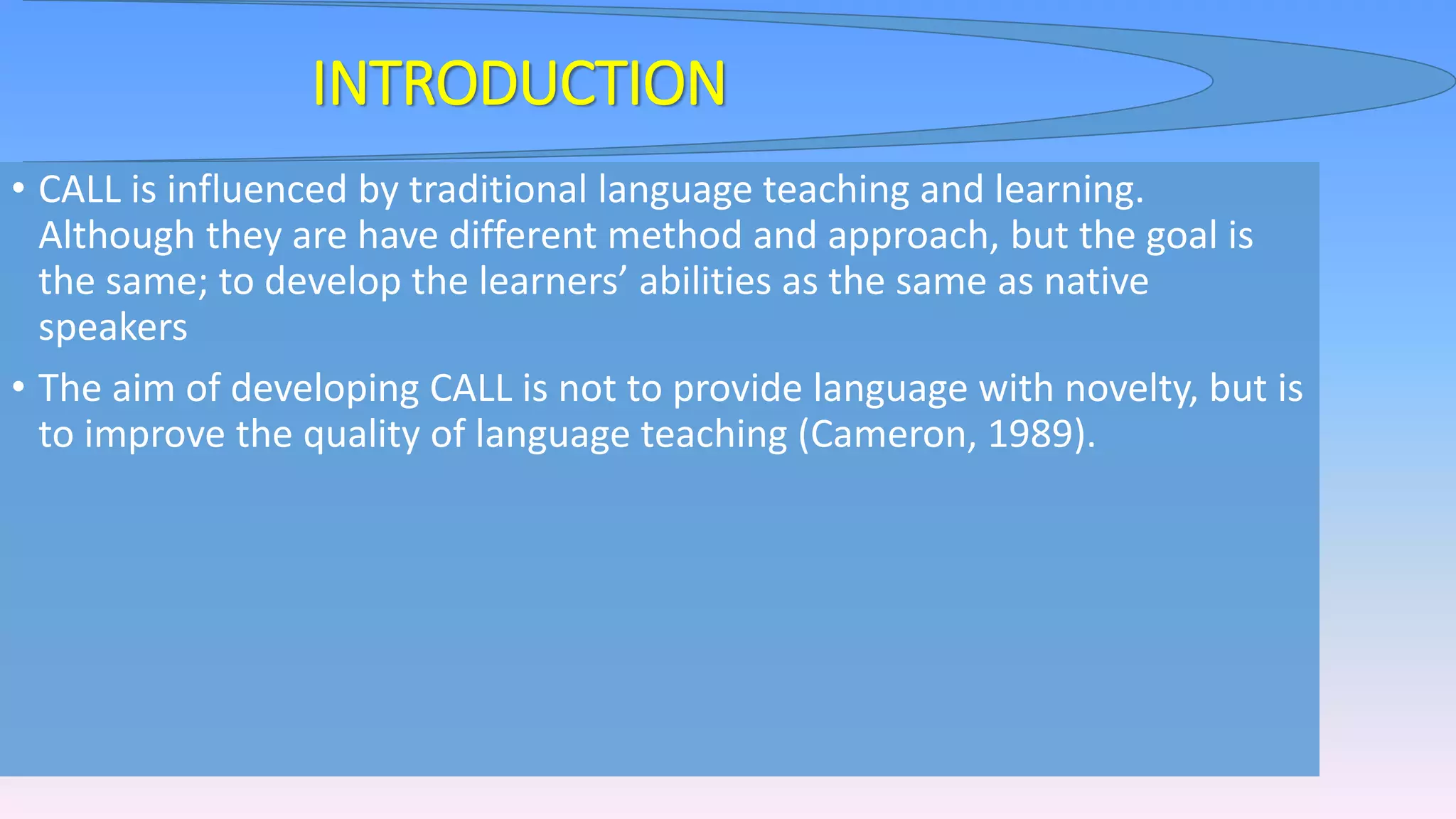 INTRODUCTION
• CALL is influenced by traditional language teaching and learning.
Although they are have different method and approach, but the goal is
the same; to develop the learners’ abilities as the same as native
speakers
• The aim of developing CALL is not to provide language with novelty, but is
to improve the quality of language teaching (Cameron, 1989).
 