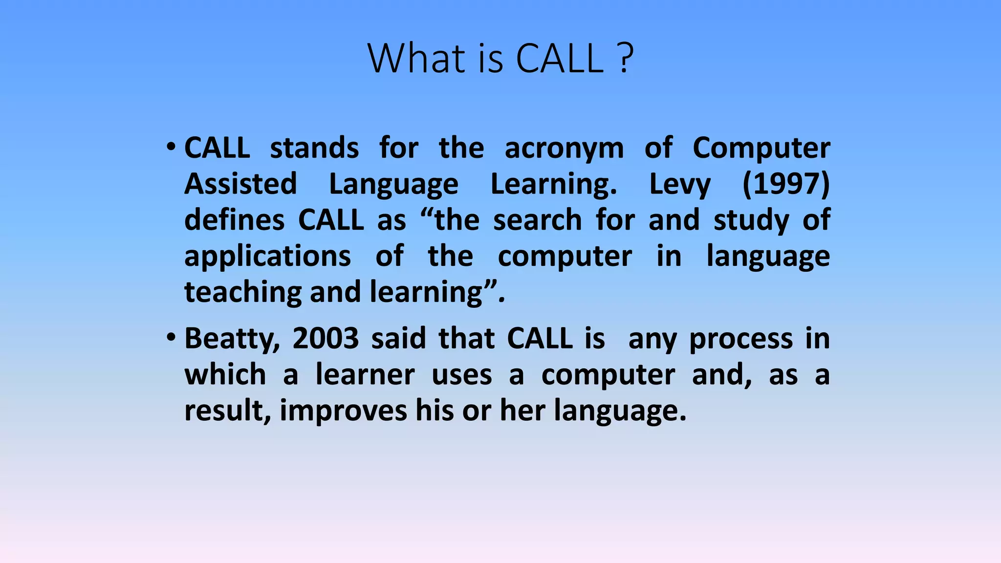 What is CALL ?
• CALL stands for the acronym of Computer
Assisted Language Learning. Levy (1997)
defines CALL as “the search for and study of
applications of the computer in language
teaching and learning”.
• Beatty, 2003 said that CALL is any process in
which a learner uses a computer and, as a
result, improves his or her language.
 