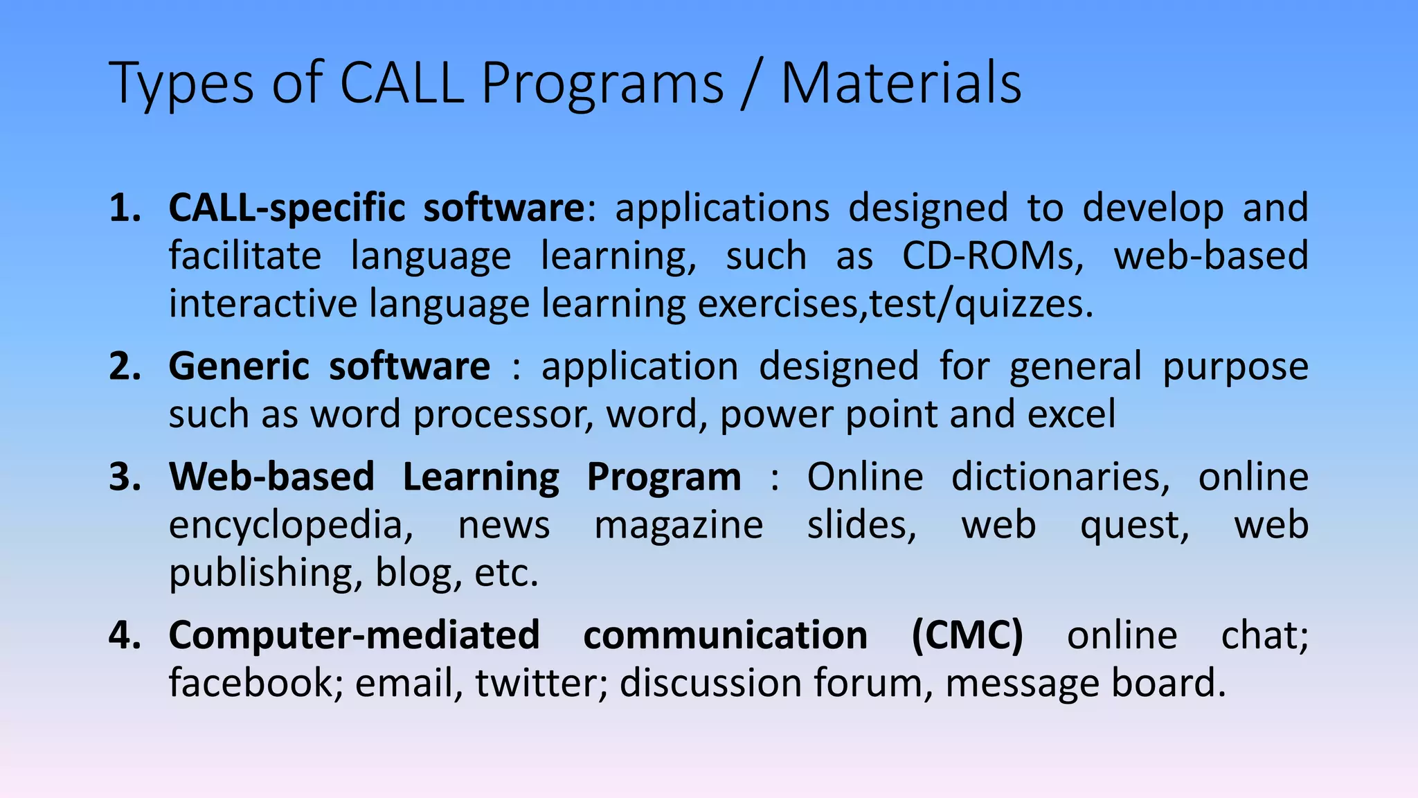 Types of CALL Programs / Materials
1. CALL-specific software: applications designed to develop and
facilitate language learning, such as CD-ROMs, web-based
interactive language learning exercises,test/quizzes.
2. Generic software : application designed for general purpose
such as word processor, word, power point and excel
3. Web-based Learning Program : Online dictionaries, online
encyclopedia, news magazine slides, web quest, web
publishing, blog, etc.
4. Computer-mediated communication (CMC) online chat;
facebook; email, twitter; discussion forum, message board.
 