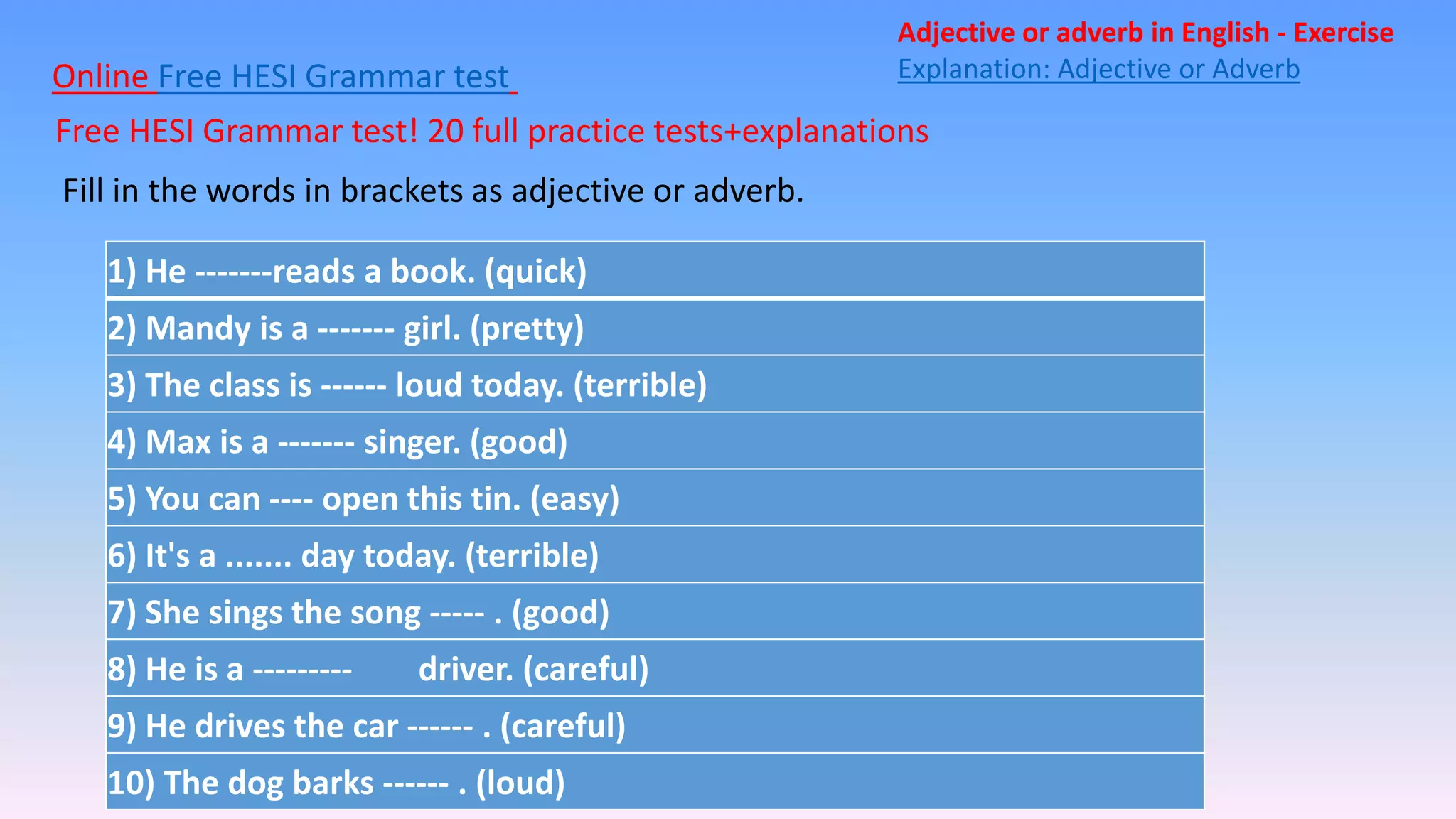 Online Free HESI Grammar test
Free HESI Grammar test! 20 full practice tests+explanations
Adjective or adverb in English - Exercise
Explanation: Adjective or Adverb
Fill in the words in brackets as adjective or adverb.
1) He -------reads a book. (quick)
2) Mandy is a ------- girl. (pretty)
3) The class is ------ loud today. (terrible)
4) Max is a ------- singer. (good)
5) You can ---- open this tin. (easy)
6) It's a ....... day today. (terrible)
7) She sings the song ----- . (good)
8) He is a --------- driver. (careful)
9) He drives the car ------ . (careful)
10) The dog barks ------ . (loud)
 