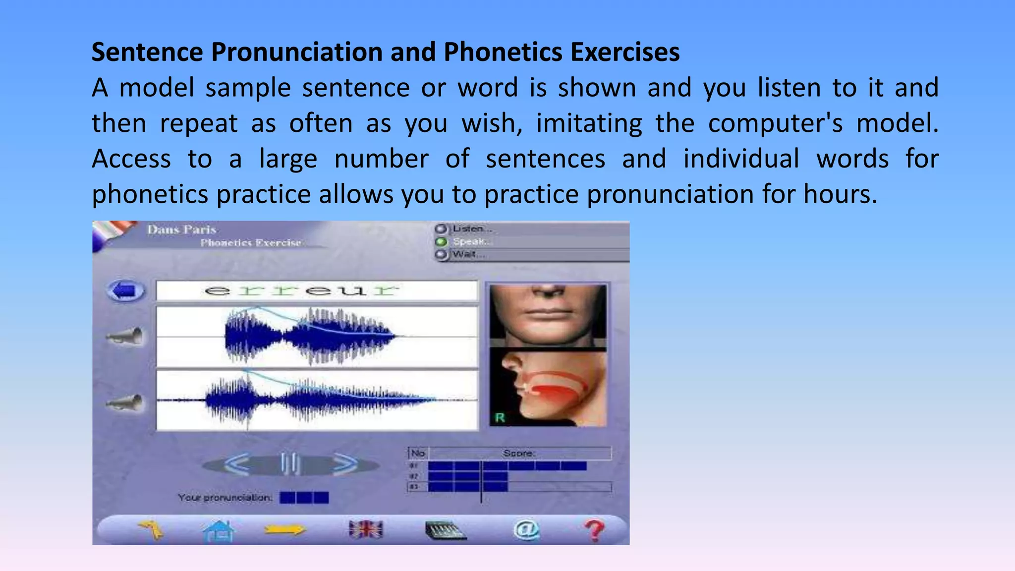 Sentence Pronunciation and Phonetics Exercises
A model sample sentence or word is shown and you listen to it and
then repeat as often as you wish, imitating the computer's model.
Access to a large number of sentences and individual words for
phonetics practice allows you to practice pronunciation for hours.
 