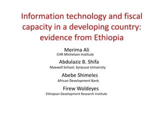 Information technology and fiscal
capacity in a developing country:
evidence from Ethiopia
Merima Ali
CHR Michelsen Institute
Abdulaziz B. Shifa
Maxwell School, Syracuse University
Abebe Shimeles
African Development Bank
Firew Woldeyes
Ethiopian Development Research Institute
 