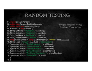 Equivalence Portioning
RANDOM TESTING
Sample Program Using
Random Class in Java
01. import java.util.Random;
02. public class RandomTestDataGenerator {
03. public static void main(String[ ] args) {
04. Random r = new Random ();
05. String fullName = “fullName” + r.nextInt();
06. String firstName = “firstName” + r.nextInt();
07. String lastName = “lastName” + r.nextInt();
08. String streetAddress = “address” + r.nextInt();
09. long phoneNumber = (long) (Math.random() * 100000 + 3333000000L);
10. String email = “email” + r.nextInt() + “@gmail.com”;
11. System.out.println (“The Full Name is : “ + fullName);
12. System.out.println (“The First Name is : “ + firstName);
13. System.out.println (“The Last Name is : “ + lastName);
14. System.out.println (“The Address is : “ + streetAddress);
15. System.out.println (“The Phone Number is : “ + phoneNumber);
16. System.out.println (“The Email is : “ + email);
17. }
18. }
 