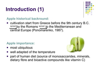 Introduction  (1) Apple historical backround: cultivation start from Greece before the 9th century B.C .  spread  by the Romans   spread   to  the Mediterranean and central Europe (Ponomarenko, 1987) . Apple importance: most ubiquitous well adapted of the temperature part of human diet (source of monosaccarides, minerals, dietary fibre and bioactive compounds like vitamin C)   