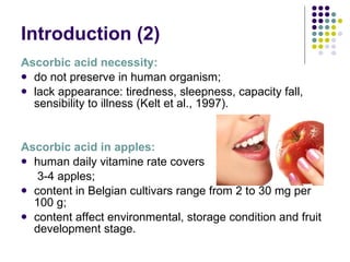 Introduction  (2) Ascorbic acid necessity: do not preserve in human organism; lack appearance: tiredness, sleepness, capacity fall, sensibility to illness (Kelt et al., 1997). Ascorbic acid in apples: human daily vitamine rate covers   3-4 apples; content in  Belgian cultivars  range from  2  to  30 mg per 100 g ;   content affect environmental, storage condition and fruit development stage.  