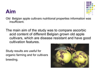 Aim Old  Belgian apple cultivars  nutritional properties information was insufficient. T he main aim of the study was to compare ascorbic acid content of different Belgian grown old apple cultivars, which are disease resistant and have good cultivation features. Study results are useful for  organic farming and for cultivars  breeding.   