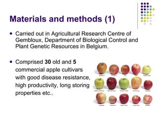 Materials and methods  (1) Carried out in Agricultural Research Centre of Gembloux, Department of Biological Control and Plant Genetic Resources in Belgium.  Comprised  30  old and  5   commercial apple cultivars  with good disease resistance,  high productivity, long storing  properties etc..  