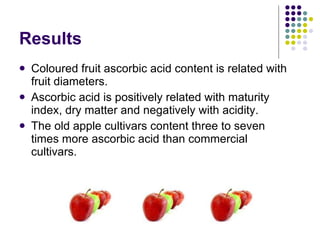 Results Coloured fruit ascorbic acid content is related with fruit diameters.  Ascorbic acid is positively related with maturity index, dry matter and negatively with acidity.  The old apple cultivars content three to seven times more ascorbic acid than commercial cultivars. 