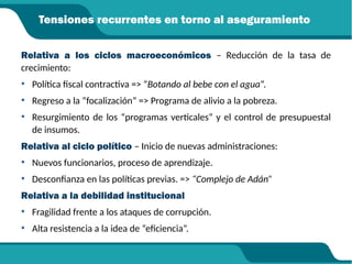 Tensiones recurrentes en torno al aseguramiento
Relativa a los ciclos macroeconómicos – Reducción de la tasa de
crecimiento:
• Política fiscal contractiva => “Botando al bebe con el agua”.
• Regreso a la “focalización” => Programa de alivio a la pobreza.
• Resurgimiento de los “programas verticales” y el control de presupuestal
de insumos.
Relativa al ciclo político – Inicio de nuevas administraciones:
• Nuevos funcionarios, proceso de aprendizaje.
• Desconfianza en las políticas previas. => “Complejo de Adán”
Relativa a la debilidad institucional
• Fragilidad frente a los ataques de corrupción.
• Alta resistencia a la idea de “eficiencia”.
 
