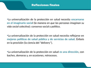 Reflexiones finales
•La universalización de la protección en salud necesita encarnarse
en el imaginario social (la manera en que las personas imaginan su
vida social colectiva): consenso social y político.
•La universalización de la protección en salud necesita reflejarse en
mejores políticas de salud pública y de servicios de salud. Énfasis
en la provisión (la ciencia del “delivery”).
•La universalización de la protección en salud es una dirección, con
baches, demoras y, en ocasiones, retrocesos.
 