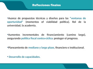 Reflexiones finales
•Avance de propuestas técnicas y diseños para las “ventanas de
oportunidad” (momentos of viabilidad política). Rol de la
universidad, la academia.
•Aumentos incrementales de financiamiento (camino largo),
asegurando política fiscal contra-cíclica: proteger el progreso.
•Planeamiento de mediano y largo plazo, financiero e institucional.
• Desarrollo de capacidades.
 