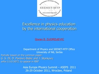 Excellence in physics education  by the international cooperation Department of Physics and SEENET-MTP Office  University of Niš, Serbia Partially based on the common paper: G. S. Dj, D. Pavlovic-Babic and J. Stankovic arXiv:1110.5072, to appear in RRP 2 Goran S. DJORDJEVIC Asia Europe Physics Summit – ASEPS  2011 26-29 October 2011, Wroclaw, Poland  