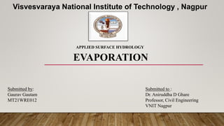 EVAPORATION
Submitted to :
Dr. Aniruddha D Ghare
Professor, Civil Engineering
VNIT Nagpur
Submitted by:
Gaurav Gautam
MT21WRE012
Visvesvaraya National Institute of Technology , Nagpur
APPLIED SURFACE HYDROLOGY
 