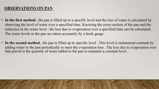 OBSERVATIONS ON PAN
• In the first method , the pan is filled up to a specific level and the loss of water is calculated by
observing the level of water over a specified time. Knowing the cross-section of the pan and the
reduction in the water level , the loss due to evaporation over a specified time can be calculated .
The water levels in the pan are taken accurately by a hook gauge .
• In the second method , the pan is filled up to specific level . This level is maintained constant by
adding water to the pan periodically to meet the evaporation loss . The loss due to evaporation over
that period is the quantity of water added to the pan to maintain a constant level .
 