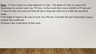 Ques : A Class A pan was setup adjacent to a lake . The depth of water in a pan at the
beginning of a certain week was 195 mm . In that week there was a rainfall of 45 mm and
15 mm of water was removed from the pan to keep the water level within the specified
range .
If the depth of water in the end of week was 190 mm .Calculate the pan Evaporation using a
suitable Pan coefficient .
Estimate Lake evaporation in that week .
 