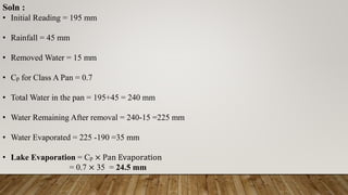 Soln :
• Initial Reading = 195 mm
• Rainfall = 45 mm
• Removed Water = 15 mm
• Cp for Class A Pan = 0.7
• Total Water in the pan = 195+45 = 240 mm
• Water Remaining After removal = 240-15 =225 mm
• Water Evaporated = 225 -190 =35 mm
• Lake Evaporation = Cp × Pan Evaporation
= 0.7 × 35 = 24.5 mm
 
