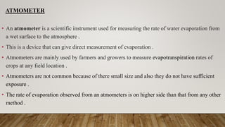 ATMOMETER
• An atmometer is a scientific instrument used for measuring the rate of water evaporation from
a wet surface to the atmosphere .
• This is a device that can give direct measurement of evaporation .
• Atmometers are mainly used by farmers and growers to measure evapotranspiration rates of
crops at any field location .
• Atmometers are not common because of there small size and also they do not have sufficient
exposure .
• The rate of evaporation observed from an atmometers is on higher side than that from any other
method .
 
