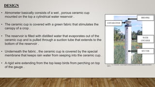 DESIGN
• Atmometer basically consists of a wet , porous ceramic cup
mounted on the top a cylindrical water reservoir .
• The ceramic cup is covered with a green fabric that stimulates the
canopy of a crop .
• The reservoir is filled with distilled water that evaporates out of the
ceramic cup and is pulled through a suction tube that extends to the
bottom of the reservoir .
• Underneath the fabric , the ceramic cup is covered by the special
membrane that keeps rain water from seeping into the ceramic cup.
• A rigid wire extending from the top keep birds from perching on top
of the gauge .
Source :- Paper Atmometer – based irrigation scheduling system for drip – irrigated onion (Allium
cepa L.)
 
