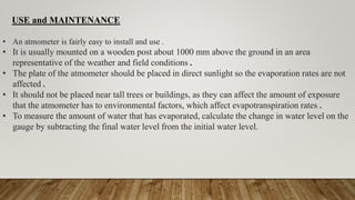 USE and MAINTENANCE
• An atmometer is fairly easy to install and use .
• It is usually mounted on a wooden post about 1000 mm above the ground in an area
representative of the weather and field conditions .
• The plate of the atmometer should be placed in direct sunlight so the evaporation rates are not
affected .
• It should not be placed near tall trees or buildings, as they can affect the amount of exposure
that the atmometer has to environmental factors, which affect evapotranspiration rates .
• To measure the amount of water that has evaporated, calculate the change in water level on the
gauge by subtracting the final water level from the initial water level.
 