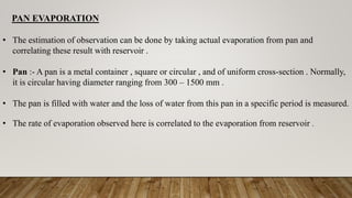 PAN EVAPORATION
• The estimation of observation can be done by taking actual evaporation from pan and
correlating these result with reservoir .
• Pan :- A pan is a metal container , square or circular , and of uniform cross-section . Normally,
it is circular having diameter ranging from 300 – 1500 mm .
• The pan is filled with water and the loss of water from this pan in a specific period is measured.
• The rate of evaporation observed here is correlated to the evaporation from reservoir .
 