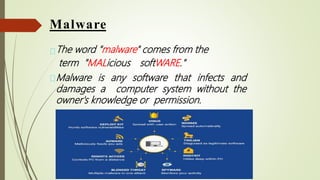 Malware
The word "malware" comes from the
term "MALicious softWARE."
Malware is any software that infects and
damages a computer system without the
owner's knowledge or permission.
 