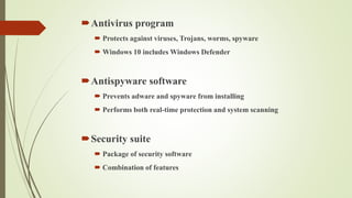 Antivirus program
 Protects against viruses, Trojans, worms, spyware
 Windows 10 includes Windows Defender
Antispyware software
 Prevents adware and spyware from installing
 Performs both real-time protection and system scanning
Security suite
 Package of security software
 Combination of features
 
