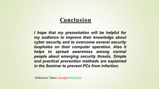 Conclusion
I hope that my presentation will be helpful for
my audience to improve their knowledge about
cyber security and to overcome several security
loopholes on their computer operation. Also it
helps to spread awareness among normal
people about emerging security threats. Simple
and practical prevention methods are explained
in the Seminar to prevent PCs from infection.
Reference Taken: Google,Wikipedia
 