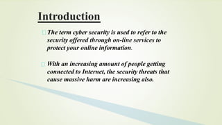 The term cyber security is used to refer to the
security offered through on-line services to
protect your online information.
With an increasing amount of people getting
connected to Internet, the security threats that
cause massive harm are increasing also.
Introduction
 