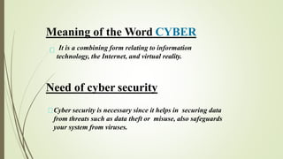 It is a combining form relating to information
technology, the Internet, and virtual reality.
Meaning of the Word CYBER
Need of cyber security
Cyber security is necessary since it helps in securing data
from threats such as data theft or misuse, also safeguards
your system from viruses.
 