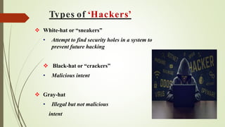 Types of ‘Hackers’
 White-hat or “sneakers”
• Attempt to find security holes in a system to
prevent future hacking
 Black-hat or “crackers”
• Malicious intent
 Gray-hat
• Illegal but not malicious
intent
 
