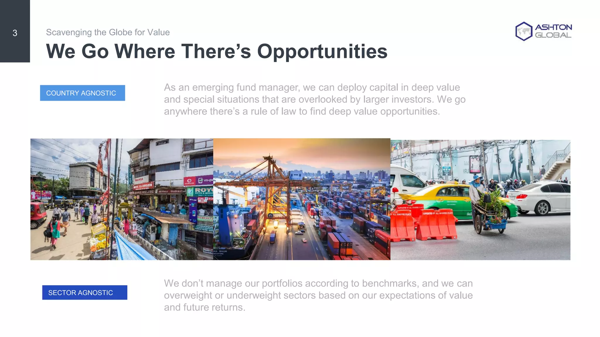 We Go Where There’s Opportunities
Scavenging the Globe for Value3
COUNTRY AGNOSTIC
SECTOR AGNOSTIC
As an emerging fund manager, we can deploy capital in deep value
and special situations that are overlooked by larger investors. We go
anywhere there’s a rule of law to find deep value opportunities.
We don’t manage our portfolios according to benchmarks, and we can
overweight or underweight sectors based on our expectations of value
and future returns.
 