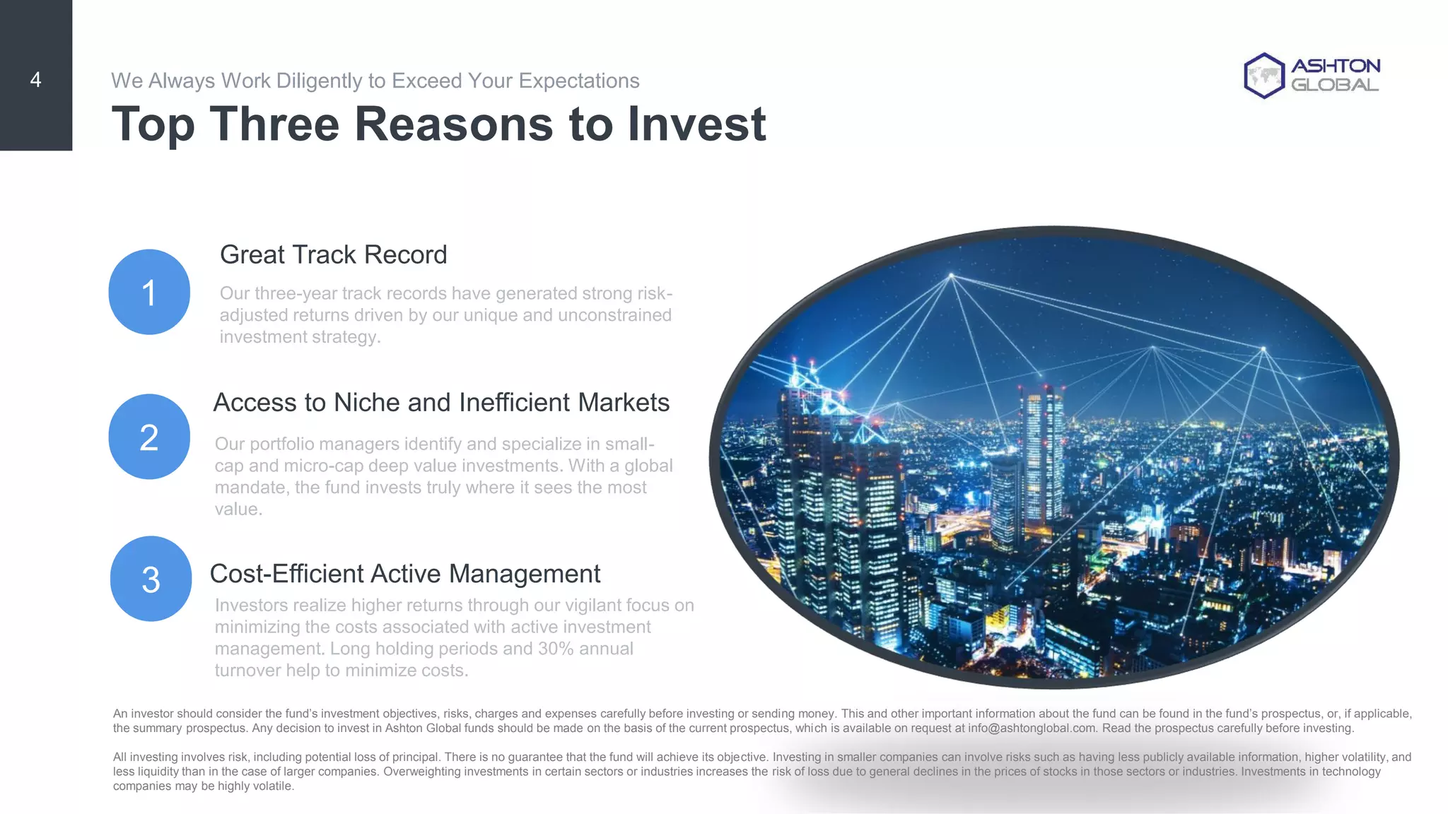 Our portfolio managers identify and specialize in small-
cap and micro-cap deep value investments. With a global
mandate, the fund invests truly where it sees the most
value.
Investors realize higher returns through our vigilant focus on
minimizing the costs associated with active investment
management. Long holding periods and 30% annual
turnover help to minimize costs.
1
We Always Work Diligently to Exceed Your Expectations
2
3
Our three-year track records have generated strong risk-
adjusted returns driven by our unique and unconstrained
investment strategy.
4
Top Three Reasons to Invest
Great Track Record
Cost-Efficient Active Management
Access to Niche and Inefficient Markets
An investor should consider the fund’s investment objectives, risks, charges and expenses carefully before investing or sending money. This and other important information about the fund can be found in the fund’s prospectus, or, if applicable,
the summary prospectus. Any decision to invest in Ashton Global funds should be made on the basis of the current prospectus, which is available on request at info@ashtonglobal.com. Read the prospectus carefully before investing.
All investing involves risk, including potential loss of principal. There is no guarantee that the fund will achieve its objective. Investing in smaller companies can involve risks such as having less publicly available information, higher volatility, and
less liquidity than in the case of larger companies. Overweighting investments in certain sectors or industries increases the risk of loss due to general declines in the prices of stocks in those sectors or industries. Investments in technology
companies may be highly volatile.
 
