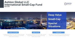 DEEP VALUEGLOBAL PLATFORM TEAMWORK
A global fund platform for niche strategies focused
on mispriced assets, small-cap stocks and deep
value special situations.
We identify companies and assets with complex
characteristics that are trading significantly
below intrinsic value.
We utilize our key partners to identify and invest in
undervalued stocks and global special situations.
Ashton Global LLC
International Small-Cap FundMarch 2018
Deep Value
Small-Cap
Special
Situations
 