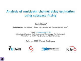 Analysis of multipath channel delay estimation
using subspace ﬁtting
Tarik Kazaza
Collaborators: Jac Rommeb
, Gerard J.M. Janssena
and Alle-Jan van der Veena
Email: t.kazaz@tudelft.nl
a
Circuits and Systems, Delft University of Technology, The Netherlands
b
Holst Centre - IMEC-NL, Eindhoven, The Netherlands
Asilomar 2020, Virtual Conference
 