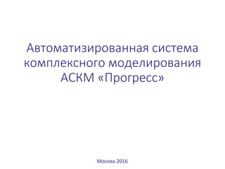 Автоматизированная система
комплексного моделирования
АСКМ «Прогресс»
Москва 2016
 