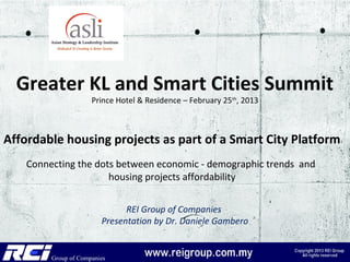 Greater KL and Smart Cities Summit
                 Prince Hotel & Residence – February 25th, 2013



Affordable housing projects as part of a Smart City Platform
    Connecting the dots between economic - demographic trends and
                      housing projects affordability


                         REI Group of Companies
                   Presentation by Dr. Daniele Gambero
 