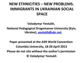 NEW ETHNICITIES – NEW PROBLEMS.
IMMIGRANTS IN UKRAINIAN SOCIAL
SPACE
Volodymyr Yevtukh,
National Pedagogical Dragomanov University (Kyiv,
Ukraine), yevtukh@ukr.net
Paper presented at the ASN World Convention
Columbia University, 18-20 April 2013
Please do not cite without the author’s permission
© Volodymyr Yevtukh
 