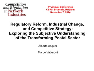 7th Annual Conference 
CEPS, Brussels, Belgium 
November 7, 2014 
Regulatory Reform, Industrial Change, 
and Competitive Strategy: 
Exploring the Subjective Understanding 
of the Transforming Postal Sector 
Alberto Asquer 
Marco Vatteroni 
 