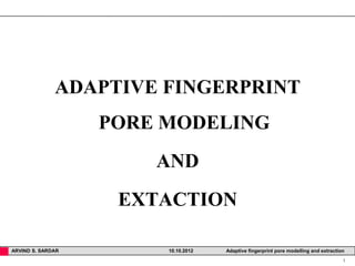 ADAPTIVE FINGERPRINT
                   PORE MODELING
                       AND
                    EXTACTION

ARVIND S. SARDAR        10.10.2012   Adaptive fingerprint pore modelling and extraction
                                                                                      1
 