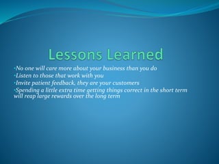 •No one will care more about your business than you do
•Listen to those that work with you
•Invite patient feedback, they are your customers
•Spending a little extra time getting things correct in the short term
will reap large rewards over the long term
 