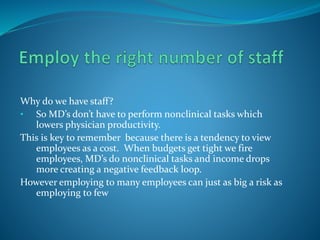 Why do we have staff?
• So MD’s don’t have to perform nonclinical tasks which
lowers physician productivity.
This is key to remember because there is a tendency to view
employees as a cost. When budgets get tight we fire
employees, MD’s do nonclinical tasks and income drops
more creating a negative feedback loop.
However employing to many employees can just as big a risk as
employing to few
 