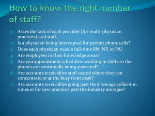 1) Asses the task of each provider (for multi-physician
practices) and staff.
2) Is a physician being interrupted for patient phone calls?
3) Does each physician need a full-time RN, NP, or PA?
4) Are employees in their knowledge areas?
5) Are you appointment schedulers working in shifts so the
phones are continually being answered?
6) Are accounts receivables staff seated where they can
concentrate or at the busy front desk?
7) Are accounts receivables going past their average collection
times or for new practices past the industry averages?
 