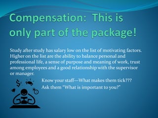 Study after study has salary low on the list of motivating factors.
Higher on the list are the ability to balance personal and
professional life, a sense of purpose and meaning of work, trust
among employees and a good relationship with the supervisor
or manager.
Know your staff—What makes them tick???
Ask them “What is important to you?”
 