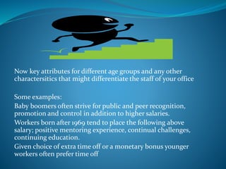 Now key attributes for different age groups and any other
charactersitics that might differentiate the staff of your office
Some examples:
Baby boomers often strive for public and peer recognition,
promotion and control in addition to higher salaries.
Workers born after 1969 tend to place the following above
salary; positive mentoring experience, continual challenges,
continuing education.
Given choice of extra time off or a monetary bonus younger
workers often prefer time off
 