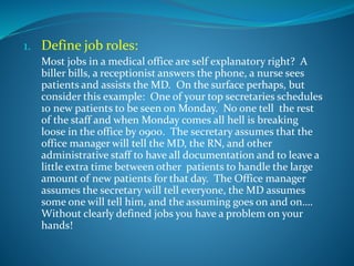 1. Define job roles:
Most jobs in a medical office are self explanatory right? A
biller bills, a receptionist answers the phone, a nurse sees
patients and assists the MD. On the surface perhaps, but
consider this example: One of your top secretaries schedules
10 new patients to be seen on Monday. No one tell the rest
of the staff and when Monday comes all hell is breaking
loose in the office by 0900. The secretary assumes that the
office manager will tell the MD, the RN, and other
administrative staff to have all documentation and to leave a
little extra time between other patients to handle the large
amount of new patients for that day. The Office manager
assumes the secretary will tell everyone, the MD assumes
some one will tell him, and the assuming goes on and on….
Without clearly defined jobs you have a problem on your
hands!
 