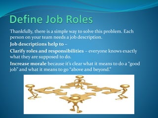 Thankfully, there is a simple way to solve this problem. Each
person on your team needs a job description.
Job descriptions help to –
Clarify roles and responsibilities – everyone knows exactly
what they are supposed to do.
Increase morale because it’s clear what it means to do a “good
job” and what it means to go “above and beyond.”
 
