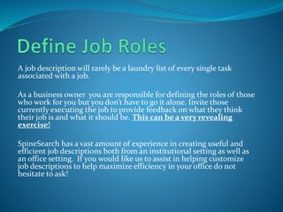 A job description will rarely be a laundry list of every single task
associated with a job.
As a business owner you are responsible for defining the roles of those
who work for you but you don’t have to go it alone. Invite those
currently executing the job to provide feedback on what they think
their job is and what it should be. This can be a very revealing
exercise!
SpineSearch has a vast amount of experience in creating useful and
efficient job descriptions both from an institutional setting as well as
an office setting. If you would like us to assist in helping customize
job descriptions to help maximize efficiency in your office do not
hesitate to ask!
 